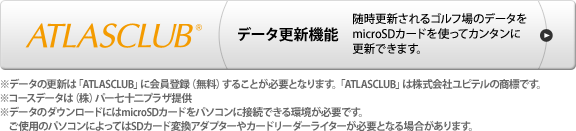 ATLASCLUB データ更新機能 随時更新されるゴルフ場のデータをmicroSDカードを使ってカンタンに更新できます。 ※データの更新は「ATLASCLUB」に会員登録（無料）することが必要となります。「ATLASCLUB」は株式会社ユピテルの商標です。※コースデータは（株）パー七十二プラザ提供※データのダウンロードにはmicroSDカードをパソコンに接続できる環境が必要です。ご使用のパソコンによってはSDカード変換アダプターやカードリーダーライターが必要となる場合があります。