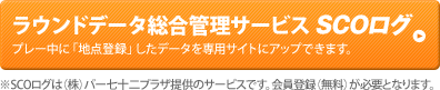 ラウンドデータ総合管理サービス SCOログ　プレー中に「地点登録」したデータを専用サイトにアップできます。※SCOログは（株）パー七十二プラザ提供のサービスです。会員登録（無料）が必要となります。