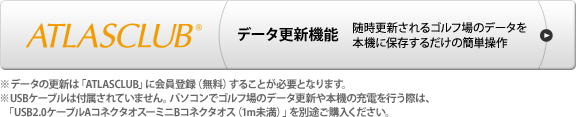 ATLASCLUB データ更新機能 随時更新されるゴルフ場のデータを本機に保存するだけの簡単操作　※データの更新は「ATLASCLUB」に会員登録（無料）することが必要となります。　※USBケーブルは付属されていません。パソコンでゴルフ場のデータ更新や本機の充電を行う際は、「USB2.0ケーブルAコネクタオスーミニBコネクタオス（1m未満）」を別途ご購入ください。
