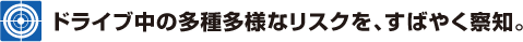 ドライブ中の多種多様なリスクを、すばやく察知。