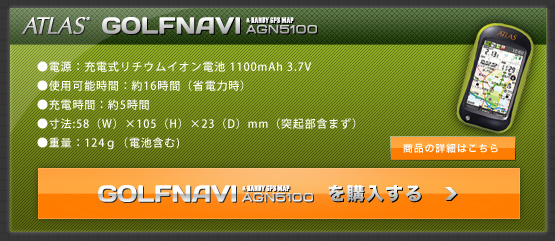 GOLFNAVI ATLAS' GOLFNAVI AGN5100を購入する●電源：充電式リチウムイオン電池 1100mAh 3.7V　●使用可能時間：約16時間（省電力時）●充電時間：約5時間●寸法:58（W）×105（H）×23（D）mm（突起部含まず）●重量：124ｇ（電池含む)