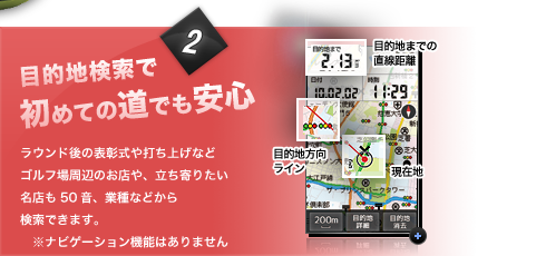 目的地検索で初めての道でも安心ラウンド後の表彰式や打ち上げなどゴルフ場周辺のお店や、立ち寄りたい名店も50音、業種などから検索できます。　※ナビゲーション機能はありません