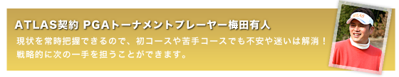 ATLAS契約 PGAトーナメントプレーヤー梅田有人現状を常時把握できるので、初コースや苦手コースでも不安や迷いは解消！戦略的に次の一手を担うことができます。