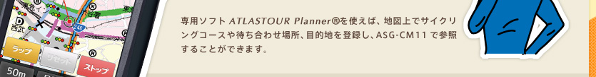 専用ソフト「ATLASTOUR Planner」を使えば、地図上でサイクリングコースや待ち合わせ場所、目的地を登録し、ASG-CM11で参照することができます。