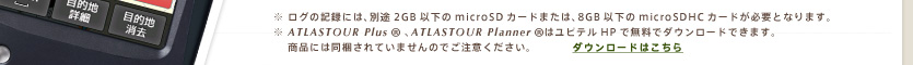 ※ ログの記録には、別途2GB以下のmicroSDカードまたは、8GB以下のmicroSDHCカードが必要となります。※ ATLASTOUR    は弊社HPより無料で提供しております。本機には同梱されていませんのでご注意ください。