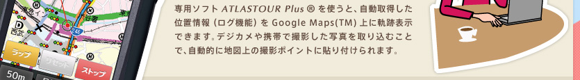 無料ソフトATLASTOUR Plus を使うと、本機が自動取得した位置情報（ログ）をGoogle Maps（TM）上に軌跡表示して、通ったルートをパソコンで確認。さらに、デジタルカメラや携帯電話で撮影した写真を地図上の撮影ポイントに貼り付け、 保存できます。