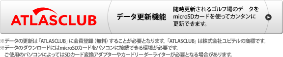 データ更新機能　随時更新されるゴルフ場のデータをmicroSDカードを使ってカンタンに更新できます。　※データ更新は「ATLASCLUB」に会員登録(無料)することが必要になります。「ATLASCLUB」は株式会社ユピテルの商標です。※データのダウンロードにはmicroSDカードをパソコンに接続できる環境が必要です。ご使用のパソコンによってはSDカード変換アダプターやカードリーダーライターが必要となる場合があります。