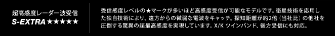 超高感度レーダー受信 S-Extra｜受信感度レベルの★マークが多いほど高感度受信が可能なモデルです。衛星技術を応用し
		た独自技術により、遠方からの微弱な電波をキャッチ。探知距離が約2倍（当社比）の他社を
		圧倒する驚異の超最高感度を実現しています。X/K ツインバンド、後方受信にも対応。