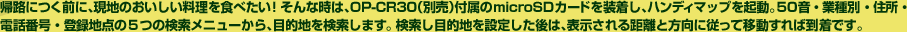 帰路につく前に、現地のおいしい料理を食べたい！そんな時は、OP-CR30（別売）付属のSDカードを装着し、ハンディマップを起動。50音・業種別・住所・電話番号・登録地点の5つの検索メニューから、目的地を検索します。 検索し目的地を設定した後は、表示される距離と方向に従って移動すれば到着です。
