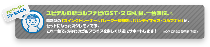 ナビゲーター：アトラスくん「ユピテルの新ゴルフナビ『GST-2 GN』は、一台四役 ※OP-CR30使用時（別売）。最新型の「スイングトレーナー」、「レーダー探知機」、「ハンディマップ・ゴルフナビ」 が、セットになったスグレモノです。これ一台で、あなたのゴルフライフを楽しく快適にサポートします！」