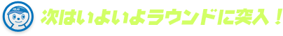 次はいよいよラウンドに突入！