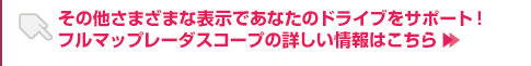 その他さまざまな表示であなたのドライブをサポート！フルマップレーダースコープの詳しい情報はこちら