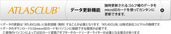 ATLASCLUB データ更新機能 随時更新されるゴルフ場のデータをmicroSDカードを使ってカンタンに更新できます。 ※データの更新は「ATLASCLUB」に会員登録（無料）することが必要となります。「ATLASCLUB」は株式会社ユピテルの商標です。※コースデータは（株）パー七十二プラザ提供※データのダウンロードにはmicroSDカードをパソコンに接続できる環境が必要です。ご使用のパソコンによってはSDカード変換アダプターやカードリーダーライターが必要となる場合があります。