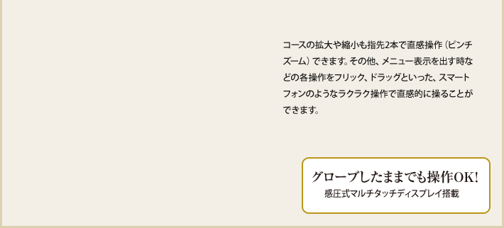 コースの拡大や縮小も指先2本で直感操作（ピンチズーム）できます。その他、メニュー表示を出す時などの各操作をフリック、ドラッグといった、スマートフォンのようなラクラク操作で直感的に操ることができます。 グローブしたままでも操作OK！感圧式マルチタッチディスプレイ搭載