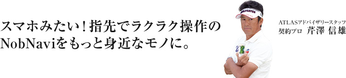 スマホみたいに指先でラクラク操作。機能もデザインも最高品質なゴルフナビ。それは、NobNavi。 ATLASアドバイザリースタッフ 芹沢 信雄