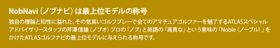 NobNavi（ノブナビ）は最上位モデルの称号：独自の理論と知性に溢れた、その気高いゴルフプレーで全てのアマチュアゴルファーを魅了するATLASスペシャルアドバイザリースタッフの芹澤信雄（ノブオ）プロの「ノブ」と英語の「高貴な」という意味の「Noble（ノーブル）」をかけたATLASゴルフナビの最上位モデルに与えられる称号です。