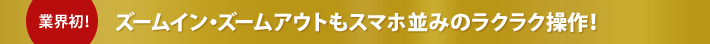 業界初！ズームイン・ズームアウトもスマホ並みのラクラク操作！