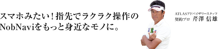 スマホみたいに指先でラクラク操作。機能もデザインも最高品質なゴルフナビ。それは、NobNavi。 ATLASアドバイザリースタッフ 芹沢 信雄