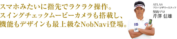 スマホみたいに指先でラクラク操作。スイングチェックムービーカメラも搭載し、機能もデザインも最上級なNobNavi登場。 ATLASアドバイザリースタッフ 芹沢 信雄