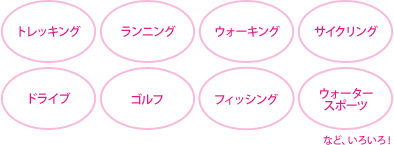 トレッキング・ランニング・ウォーキング・サイクリング・ドライブ・ゴルフ・フィッシング・ウォータースポーツなど、いろいろ！