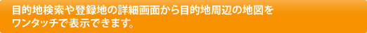 目的地検索や登録地の詳細画面から目的地周辺の地図をワンタッチで表示できます。