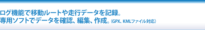 ログ機能で移動ルートや走行データを記録。専用ソフトでデータを確認、編集、作成。（GPX、KMLファイル対応）