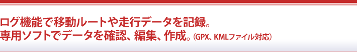 ログ機能で移動ルートや走行データを記録。専用ソフトでデータを確認、編集、作成。（GPX、KMLファイル対応）