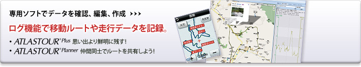 専用ソフトでデータを確認、編集、作成　ログ機能で移動ルートや走行データを記録。　ATLASTOUR Plus 思い出より鮮明に残す！　ATLASTOUR Planner 仲間同士でルートを共有しよう!