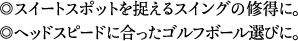 スイートスポットを捉えるスイングの修得に。ヘッドスピードに合ったゴルフボール選びに。
