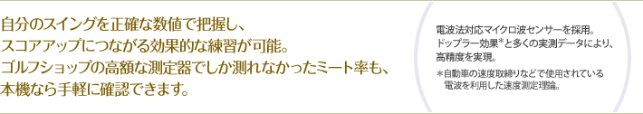 自分のスイングを正確な数値で把握し、スコアアップにつながる効果的な練習が可能。ゴルフショップの高額な測定器でしか測れなかったミート率も、本機なら手軽に確認できます。　（電波法対応マイクロ波センサーを採用。ドップラー効果＊と多くの実測データにより、高精度を実現。＊自動車の速度取締りなどで使用されている電波を利用した速度測定理論。）