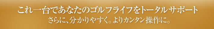 これ一台であなたのゴルフライフをトータルサポート さらに、分かりやすく。よりカンタン操作に。