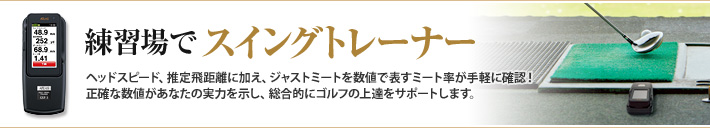 練習場でスイングトレーナー　練習場でスイングトレーナーヘッドスピード、推定飛距離に加え、ジャストミートを数値で表すミート率が手軽に確認！
正確な数値があなたの実力を示し、総合的にゴルフの上達をサポートします。