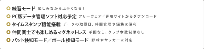 練習モード 楽しみながら上手くなる！ ／ PC版データ管理ソフト対応予定 フリーウェア ／ 専用サイトからダウンロード ／ タイムスタンプ機能搭載 データの取得日、時間管理や編集に便利 ／ 仲間同士でも楽しめるマグネットレス 手間なし、クラブ本数制限なし ／ バット検知モード/ボール検知モード 野球やサッカーに対応