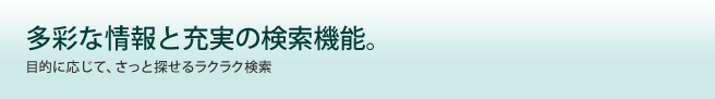 多彩な情報と充実の検索機能。目的に応じて、さっと探せるラクラク検索