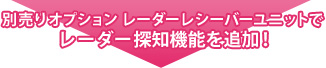 別売りオプション レーダーレシーバーユニットでレーダー探知機能を追加！