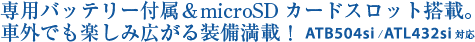 専用バッテリー付属＆microSDカードスロット搭載。車外でも楽しみ広がる装備満載！ ATB504si/ATL432si対応