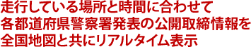 走行している場所と時間に合わせて各都道府県警察署発表の公開取締情報を全国地図と共にリアルタイム表示