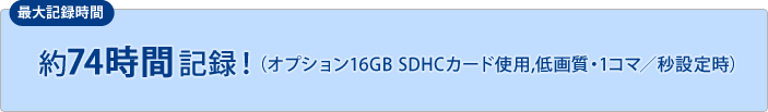 約74時間記録！（オプション16GB SDHCカード使用,低画質・1コマ／秒設定時）