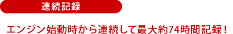 連続記録：エンジン始動時から連続して最大約74時間記録！