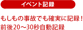 イベント記録：もしもの事故でも確実に記録！前後20～30秒自動記録