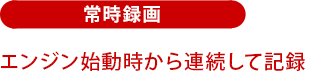 常時録画：エンジン始動時から常時録画！