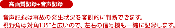 音声記録は事故の発生状況を客観的に判断できます。視野角は対角135°と広いので、左右の信号機も一緒に記録します。