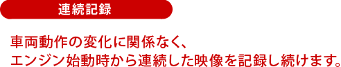 連続記録：車両動作の変化に関係なく、エンジン始動時から連続した映像を記録し続けます。