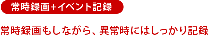 常時録画+イベント記録：常時録画もしながら、異常時にはしっかり記録