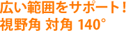 広い範囲をサポート！視野角 対角 140°