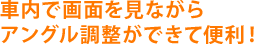 車内で画面を見ながらアングル調整ができて便利！