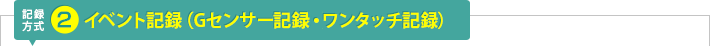 記録方式2：イベント記録(ワンタッチ記録・Gセンサー記録)