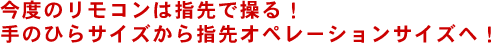 今度のリモコンは指先で操る！手のひらサイズから指先オペレーションサイズへ！