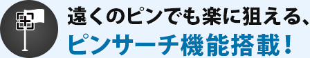 遠くのピンでも楽に狙える、ピンサーチ機能搭載！