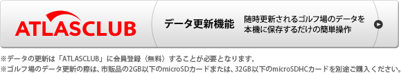 ATLASCLUB データ更新機能 随時更新されるゴルフ場のデータを本機に保存するだけの簡単操作　※データの更新は「ATLASCLUB」に会員登録（無料）することが必要となります。　※USBケーブルは付属されていません。パソコンでゴルフ場のデータ更新や本機の充電を行う際は、「USB2.0ケーブルAコネクタオスーミニBコネクタオス（1m未満）」を別途ご購入ください。